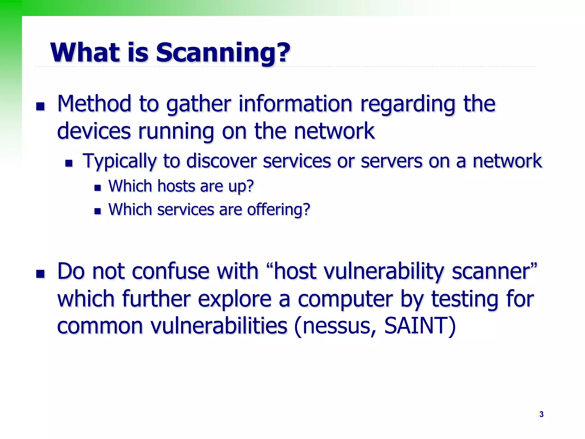 3
What is Scanning?
 Method to gather information regarding the
devices running on the network
 Typically to discover services or servers on a network
 Which hosts are up?
 Which services are offering?
 Do not confuse with “host vulnerability scanner”
which further explore a computer by testing for
common vulnerabilities (nessus, SAINT)
 