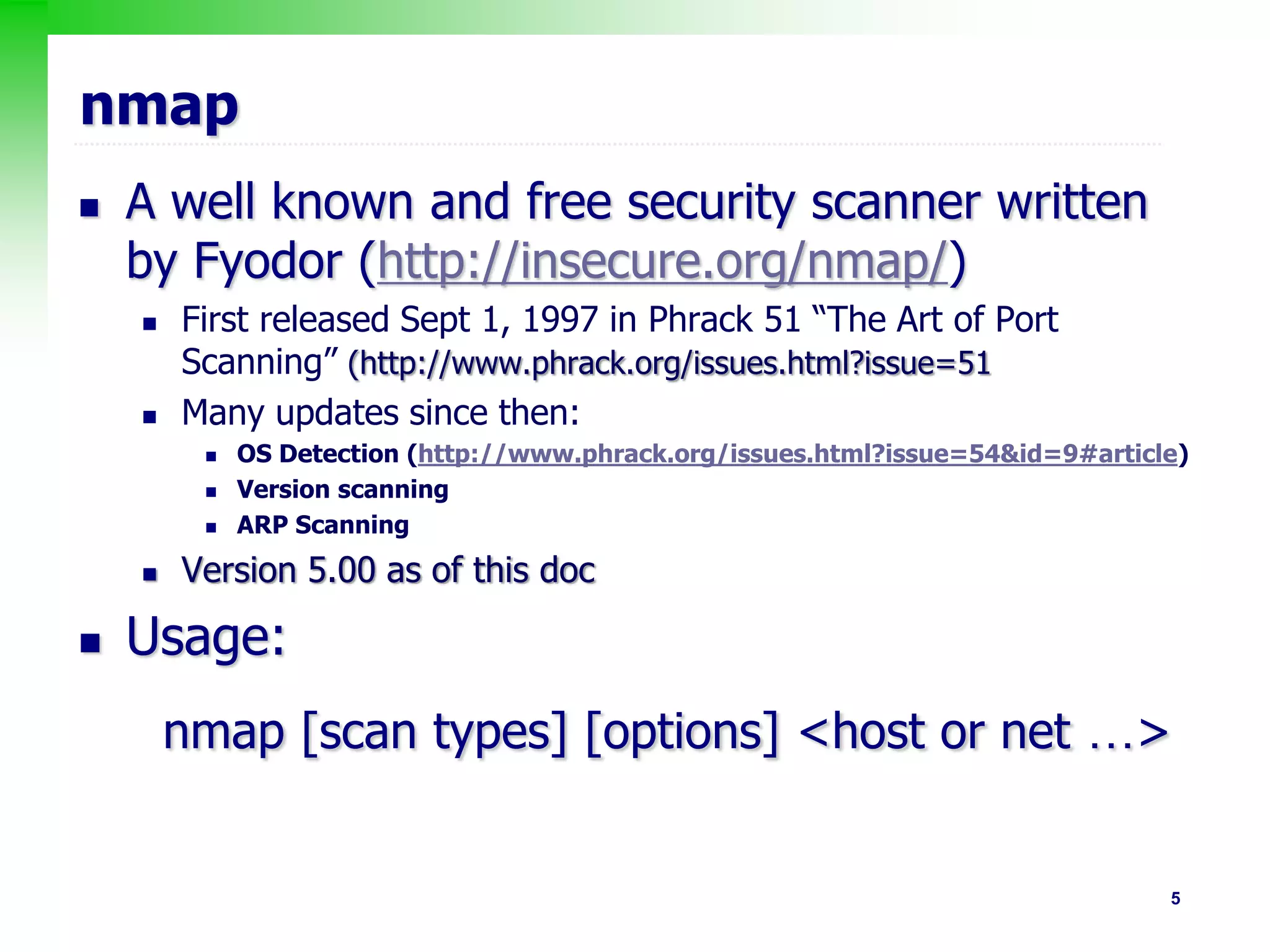 5
nmap
 A well known and free security scanner written
by Fyodor (http://insecure.org/nmap/)
 First released Sept 1, 1997 in Phrack 51 “The Art of Port
Scanning” (http://www.phrack.org/issues.html?issue=51
 Many updates since then:
 OS Detection (http://www.phrack.org/issues.html?issue=54&id=9#article)
 Version scanning
 ARP Scanning
 Version 5.00 as of this doc
 Usage:
nmap [scan types] [options] <host or net …>
 