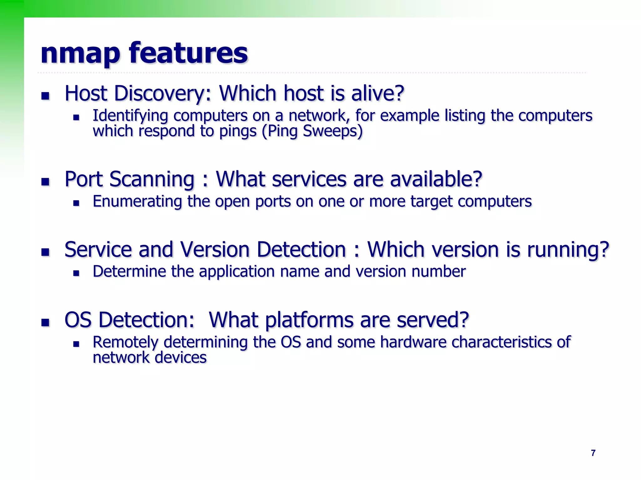 7
nmap features
 Host Discovery: Which host is alive?
 Identifying computers on a network, for example listing the computers
which respond to pings (Ping Sweeps)
 Port Scanning : What services are available?
 Enumerating the open ports on one or more target computers
 Service and Version Detection : Which version is running?
 Determine the application name and version number
 OS Detection: What platforms are served?
 Remotely determining the OS and some hardware characteristics of
network devices
 