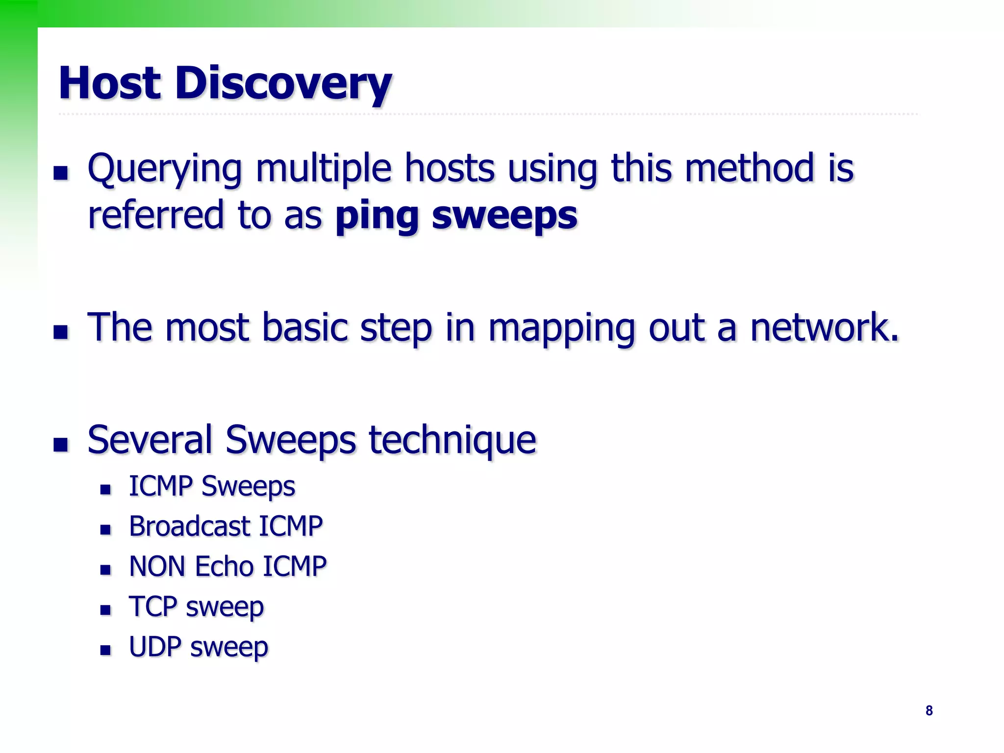 8
Host Discovery
 Querying multiple hosts using this method is
referred to as ping sweeps
 The most basic step in mapping out a network.
 Several Sweeps technique
 ICMP Sweeps
 Broadcast ICMP
 NON Echo ICMP
 TCP sweep
 UDP sweep
 