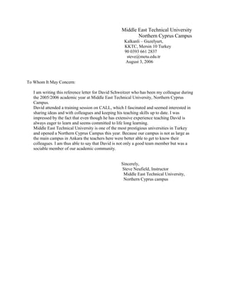 Middle East Technical University
Northern Cyprus Campus
Kalkanli – Guzelyurt,
KKTC, Mersin 10 Turkey
90 0393 661 2837
steve@metu.edu.tr
August 3, 2006
To Whom It May Concern:
I am writing this reference letter for David Schweitzer who has been my colleague during
the 2005/2006 academic year at Middle East Technical University, Northern Cyprus
Campus.
David attended a training session on CALL, which I fascinated and seemed interested in
sharing ideas and with colleagues and keeping his teaching skills up to date. I was
impressed by the fact that even though he has extensive experience teaching David is
always eager to learn and seems committed to life long learning.
Middle East Technical University is one of the most prestigious universities in Turkey
and opened a Northern Cyprus Campus this year. Because our campus is not as large as
the main campus in Ankara the teachers here were better able to get to know their
colleagues. I am thus able to say that David is not only a good team member but was a
sociable member of our academic community.
Sincerely,
Steve Neufield, Instructor
Middle East Technical University,
Northern Cyprus campus
 