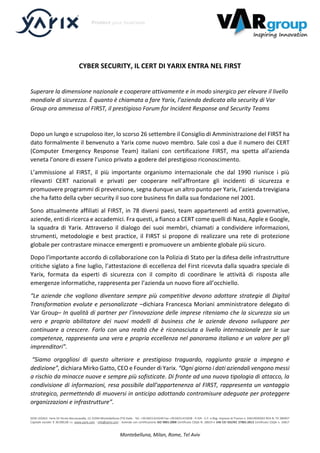 SEDE LEGALE: Yarix Srl Vicolo Boccacavalla, 12 31044 Montebelluna (TV) Italia - Tel. +39.0423.614249 Fax +39.0423.615658 - P.IVA - C.F. e Reg. Imprese di Treviso n. 03614930265 REA N. TV 284927
Capitale sociale: € 30.000,00 i.v. www.yarix.com - info@yarix.com - Azienda con certificazione ISO 9001:2008 Certificato CSQA N. 28619 e UNI CEI ISO/IEC 27001:2013 Certificato CSQA n. 33817
Montebelluna, Milan, Rome, Tel Aviv
CYBER SECURITY, IL CERT DI YARIX ENTRA NEL FIRST
Superare la dimensione nazionale e cooperare attivamente e in modo sinergico per elevare il livello
mondiale di sicurezza. È quanto è chiamata a fare Yarix, l’azienda dedicata alla security di Var
Group ora ammessa al FIRST, il prestigioso Forum for Incident Response and Security Teams
Dopo un lungo e scrupoloso iter, lo scorso 26 settembre il Consiglio di Amministrazione del FIRST ha
dato formalmente il benvenuto a Yarix come nuovo membro. Sale così a due il numero dei CERT
(Computer Emergency Response Team) italiani con certificazione FIRST, ma spetta all’azienda
veneta l’onore di essere l’unico privato a godere del prestigioso riconoscimento.
L’ammissione al FIRST, il più importante organismo internazionale che dal 1990 riunisce i più
rilevanti CERT nazionali e privati per cooperare nell’affrontare gli incidenti di sicurezza e
promuovere programmi di prevenzione, segna dunque un altro punto per Yarix, l’azienda trevigiana
che ha fatto della cyber security il suo core business fin dalla sua fondazione nel 2001.
Sono attualmente affiliati al FIRST, in 78 diversi paesi, team appartenenti ad entità governative,
aziende, enti di ricerca e accademici. Fra questi, a fianco a CERT come quelli di Nasa, Apple e Google,
la squadra di Yarix. Attraverso il dialogo dei suoi membri, chiamati a condividere informazioni,
strumenti, metodologie e best practice, il FIRST si propone di realizzare una rete di protezione
globale per contrastare minacce emergenti e promuovere un ambiente globale più sicuro.
Dopo l’importante accordo di collaborazione con la Polizia di Stato per la difesa delle infrastrutture
critiche siglato a fine luglio, l’attestazione di eccellenza del First ricevuta dalla squadra speciale di
Yarix, formata da esperti di sicurezza con il compito di coordinare le attività di risposta alle
emergenze informatiche, rappresenta per l’azienda un nuovo fiore all’occhiello.
“Le aziende che vogliono diventare sempre più competitive devono adottare strategie di Digital
Transformation evolute e personalizzate –dichiara Francesca Moriani amministratore delegato di
Var Group– In qualità di partner per l’innovazione delle imprese riteniamo che la sicurezza sia un
vero e proprio abilitatore dei nuovi modelli di business che le aziende devono sviluppare per
continuare a crescere. Farlo con una realtà che è riconosciuta a livello internazionale per le sue
competenze, rappresenta una vera e propria eccellenza nel panorama italiano e un valore per gli
imprenditori”.
“Siamo orgogliosi di questo ulteriore e prestigioso traguardo, raggiunto grazie a impegno e
dedizione”, dichiara Mirko Gatto, CEO e Founder di Yarix. “Ogni giorno i dati aziendali vengono messi
a rischio da minacce nuove e sempre più sofisticate. Di fronte ad una nuova tipologia di attacco, la
condivisione di informazioni, resa possibile dall’appartenenza al FIRST, rappresenta un vantaggio
strategico, permettendo di muoversi in anticipo adottando contromisure adeguate per proteggere
organizzazioni e infrastrutture”.
 