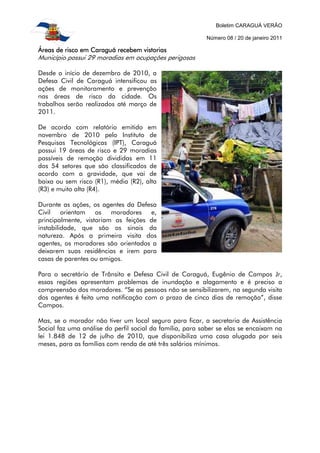 Boletim CARAGUÁ VERÃO

                                                          Número 08 / 20 de janeiro 2011

Áreas
Áreas de risco em Caraguá recebem vistorias
Município possui 29 moradias em ocupações perigosas

Desde o início de dezembro de 2010, a
Defesa Civil de Caraguá intensificou as
ações de monitoramento e prevenção
nas áreas de risco da cidade. Os
trabalhos serão realizados até março de
2011.

De acordo com relatório emitido em
novembro de 2010 pelo Instituto de
Pesquisas Tecnológicas (IPT), Caraguá
possui 19 áreas de risco e 29 moradias
passíveis de remoção divididas em 11
dos 54 setores que são classificados de
acordo com a gravidade, que vai de
baixa ou sem risco (R1), média (R2), alta
(R3) e muito alta (R4).

Durante as ações, os agentes da Defesa
Civil orientam      os   moradores   e,
principalmente, vistoriam as feições de
instabilidade, que são os sinais da
natureza. Após a primeira visita dos
agentes, os moradores são orientados a
deixarem suas residências e irem para
casas de parentes ou amigos.

Para o secretário de Trânsito e Defesa Civil de Caraguá, Eugênio de Campos Jr,
essas regiões apresentam problemas de inundação e alagamento e é preciso a
compreensão dos moradores. “Se as pessoas não se sensibilizarem, na segunda visita
dos agentes é feita uma notificação com o prazo de cinco dias de remoção”, disse
Campos.

Mas, se o morador não tiver um local seguro para ficar, a secretaria de Assistência
Social faz uma análise do perfil social da família, para saber se elas se encaixam na
lei 1.848 de 12 de julho de 2010, que disponibiliza uma casa alugada por seis
meses, para as famílias com renda de até três salários mínimos.
 