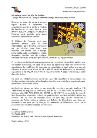 Boletim CARAGUÁ VERÃO

                                                             Número 08 / 20 de janeiro 2011

Lei protege contra barulho de vizinhos
Código de Posturas de Caraguá defende sossego de moradores e turistas

Durante as férias de verão é comum
alguns   turistas  e    veranistas se
empolgarem demais e perder a medida
do barulho e do som. Mas é bom
lembrar que, em Caraguá, o Código de
Posturas prevê punição para quem
incomoda e perturba os vizinhos.

O Código de Posturas prevê que
qualquer    pessoa,     que   se    sinta
incomodada pelo barulho provocado
por um vizinho, pode fazer uma
denúncia. De acordo com o código,
perturbação pode ser: algazarra, ruídos,
desordens, barulho, som de qualquer
natureza e evitáveis produzido por pessoas, materiais ou equipamentos.

O coordenador da Fiscalização da secretaria de Urbanismo, Mario Brito, explica que,
ao receber a denúncia, um fiscal vai ao local da ocorrência e faz uma intimação ao
proprietário da residência. Se essa não for respeitada, o fiscal aplica um auto de
infração. A multa pode variar de 69 a 460 VR (Valor de Referência do Município),
equivalente a R$ 142,14 e R$ 947,60, respectivamente. A cada reincidência, o valor
da multa dobra.

No caso de estabelecimentos comerciais que não respeitam a tranquilidade dos
vizinhos, após a intimação, o fiscal poderá interditar o som do local e na terceira vez,
pode haver cassação de alvará.

As denúncias devem ser feitas na secretaria de Urbanismo ou pelo telefone (12)
3886-6060, de segunda à sexta-feira, das 8h às 17h. Nos finais de semana, os
telefones são: (12) 7813-8903, 7813-8904 ou 7813-8911, no período da manhã.
Nos demais dias e horários, a denúncia pode ser feita também na Polícia Militar, no
número 190. No caso do morador insistir no som alto, solicitar novamente a
presença da Polícia Militar e solicitar um Boletim de Ocorrência, que deve ser
apresentado ao setor de Fiscalização da secretaria de Urbanismo, para que o
proprietário da residência receba a notificação.

Serviço
Secretaria de Urbanismo
Tel: 3886-6060
Endereço: Av. Brasil, 749 – bairro Sumaré (atrás do Fórum)

Polícia Militar – 190
 