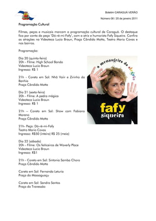 Boletim CARAGUÁ VERÃO

                                                           Número 08 / 20 de janeiro 2011

Programação Cultural

Filmes, peças e musicais marcam a programação cultural de Caraguá. O destaque
fica por conta da peça ‘Dó-ré-mi-Fafy’, com a atriz e humorista Fafy Siqueira. Confira
as atrações na Videoteca Lucio Braun, Praça Cândido Motta, Teatro Mario Covas e
nos bairros.

Programação:

Dia 20 (quinta-feira)
20h - Filme: High School Banda
Videoteca Lucio Braun
Ingresso: R$ 1

21h - Coreto em Sol: Nhô Vaiir e Zirinho da
Banhia
Praça Cândido Motta

Dia 21 (sexta-feira)
20h - Filme: A pedra mágica
Videoteca Lucio Braun
Ingresso: R$ 1

21h – Coreto em Sol: Show com Fabiano
Moreno
Praça Cândido Motta

21h- Peça: Dó-ré-mi-Fafy
Teatro Mario Covas
Ingresso: R$50 (inteira) R$ 25 (meia)

Dia 22 (sábado)
20h - Filme: Os feiticeiros de Waverly Place
Videoteca Lucio Braun
Ingresso: R$1

21h - Coreto em Sol: Sintonia Samba Choro
Praça Cândido Motta

Coreto em Sol: Fernanda Leturia
Praça do Massaguaçu

Coreto em Sol: Sandra Santos
Praça do Travessão
 