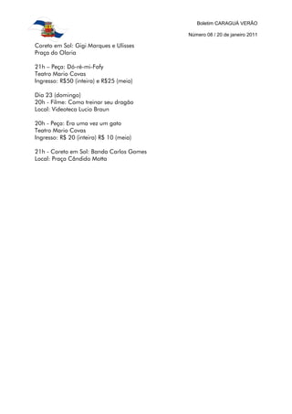 Boletim CARAGUÁ VERÃO

                                          Número 08 / 20 de janeiro 2011

Coreto em Sol: Gigi Marques e Ulisses
Praça do Olaria

21h – Peça: Dó-ré-mi-Fafy
Teatro Mario Covas
Ingresso: R$50 (inteira) e R$25 (meia)

Dia 23 (domingo)
20h - Filme: Como treinar seu dragão
Local: Videoteca Lucio Braun

20h - Peça: Era uma vez um gato
Teatro Mario Covas
Ingresso: R$ 20 (inteira) R$ 10 (meia)

21h - Coreto em Sol: Banda Carlos Gomes
Local: Praça Cândido Motta
 