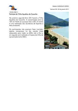 Boletim CARAGUÁ VERÃO

                                                   Número 08 / 20 de janeiro 2011

19/01/2011
Participe da Trilha Aquática da Cocanha

Na próxima segunda-feira (24) haverá a Trilha
Aquática da Cocanha. A concentração será às
10h em frente ao quiosque Sol e CIA. O evento
é uma realização das secretarias de Esportes e
Meio Ambiente.

Os participantes não precisam fazer inscrição,
apenas comparecer no dia usando trajes
adequados para nadar os 600m até a ilha e,
em seguida será realizada a limpeza da trilha de
aproximadamente 400m.
 
