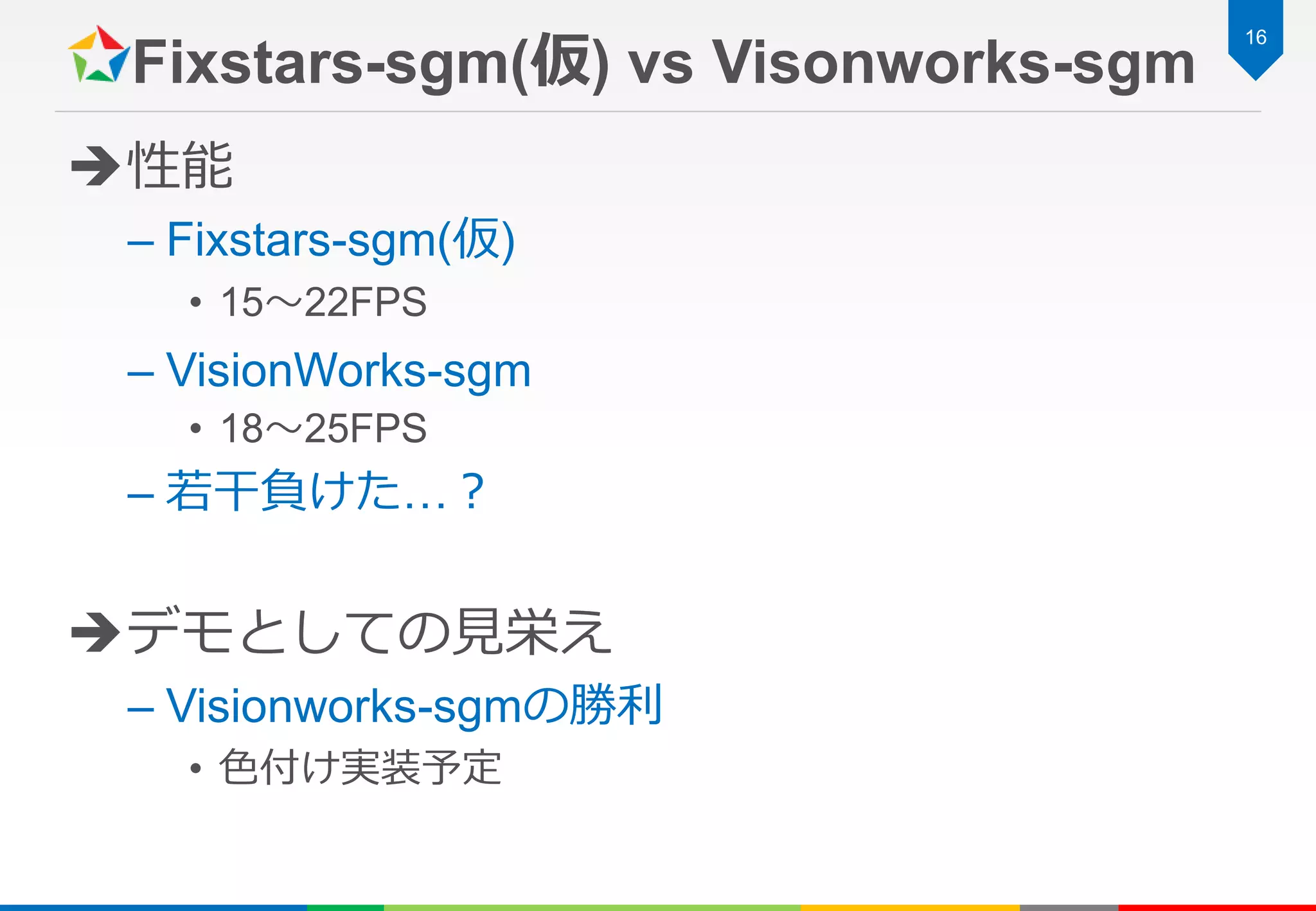 Fixstars-sgm(仮) vs Visonworks-sgm
性能
– Fixstars-sgm(仮)
• 15～22FPS
– VisionWorks-sgm
• 18～25FPS
– 若干負けた…？
デモとしての見栄え
– Visionworks-sgmの勝利
• 色付け実装予定
16
 