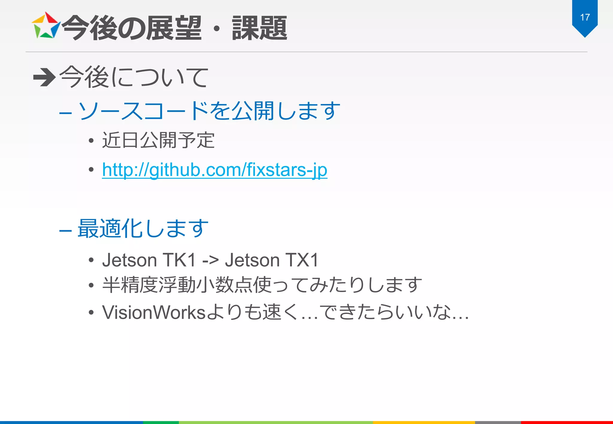 今後の展望・課題
今後について
– ソースコードを公開します
• 近日公開予定
• http://github.com/fixstars-jp
– 最適化します
• Jetson TK1 -> Jetson TX1
• 半精度浮動小数点使ってみたりします
• VisionWorksよりも速く…できたらいいな…
17
 