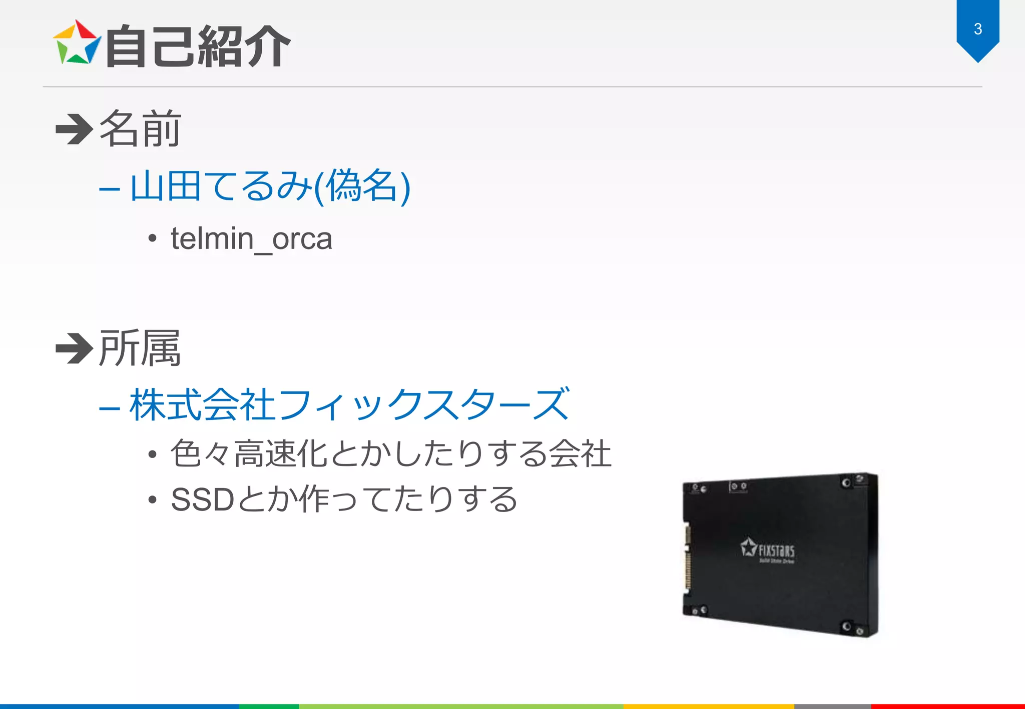 自己紹介
名前
– 山田てるみ(偽名)
• telmin_orca
所属
– 株式会社フィックスターズ
• 色々高速化とかしたりする会社
• SSDとか作ってたりする
3
 