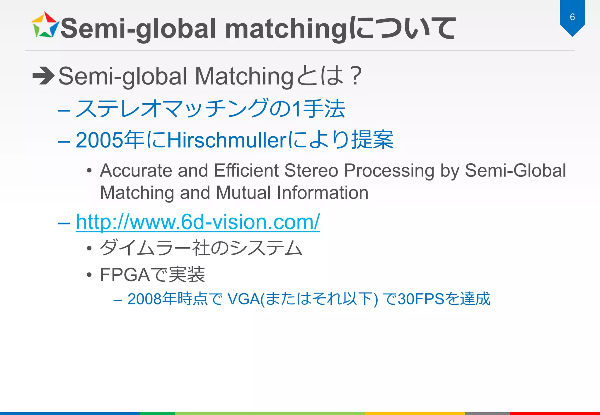 Semi-global matchingについて
Semi-global Matchingとは？
– ステレオマッチングの1手法
– 2005年にHirschmullerにより提案
• Accurate and Efficient Stereo Processing by Semi-Global
Matching and Mutual Information
– http://www.6d-vision.com/
• ダイムラー社のシステム
• FPGAで実装
– 2008年時点で VGA(またはそれ以下) で30FPSを達成
6
 