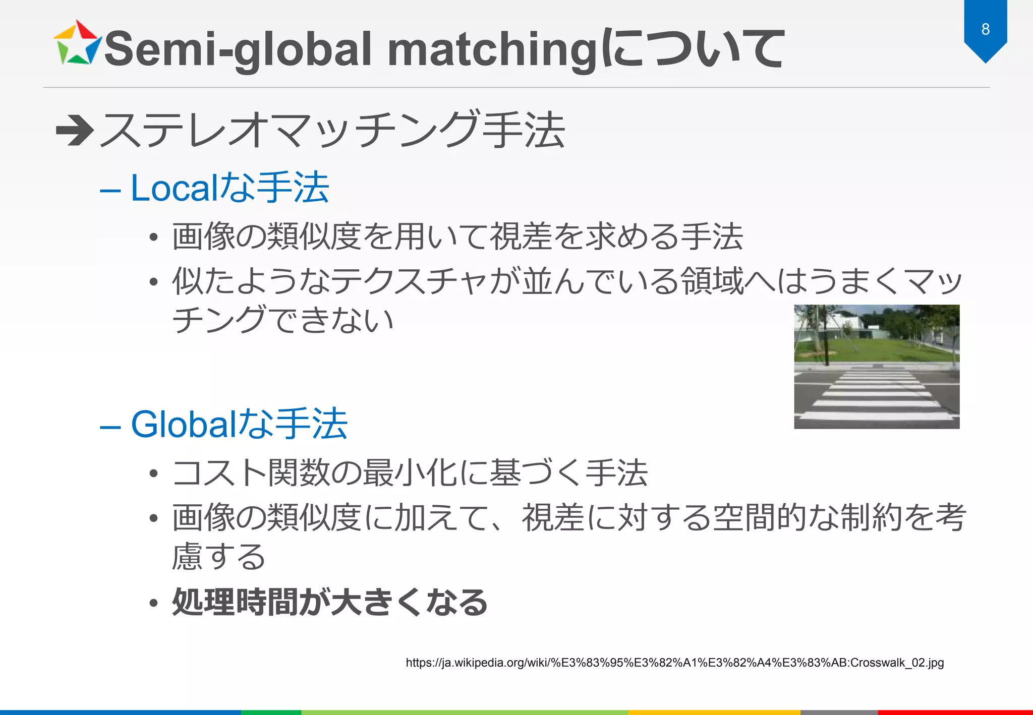 Semi-global matchingについて
ステレオマッチング手法
– Localな手法
• 画像の類似度を用いて視差を求める手法
• 似たようなテクスチャが並んでいる領域へはうまくマッ
チングできない
– Globalな手法
• コスト関数の最小化に基づく手法
• 画像の類似度に加えて、視差に対する空間的な制約を考
慮する
• 処理時間が大きくなる
8
https://ja.wikipedia.org/wiki/%E3%83%95%E3%82%A1%E3%82%A4%E3%83%AB:Crosswalk_02.jpg
 
