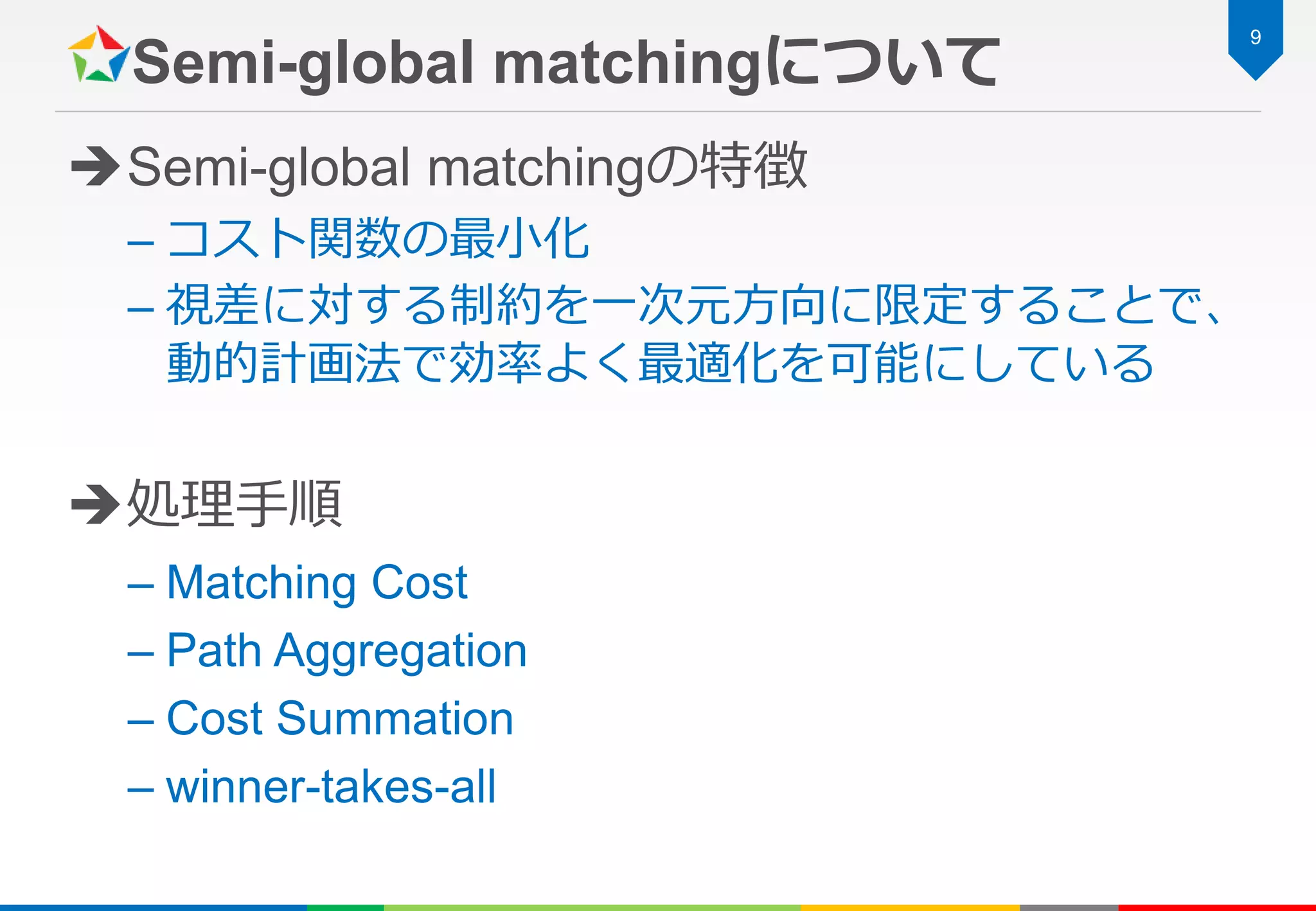 Semi-global matchingについて
Semi-global matchingの特徴
– コスト関数の最小化
– 視差に対する制約を一次元方向に限定することで、
動的計画法で効率よく最適化を可能にしている
処理手順
– Matching Cost
– Path Aggregation
– Cost Summation
– winner-takes-all
9
 