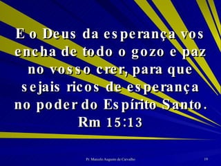 E o Deus da esperança vos encha de todo o gozo e paz no vosso crer, para que sejais ricos de esperança no poder do Espírito Santo. Rm 15:13 