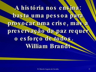 A história nos ensina: basta uma pessoa para provocar uma crise, mas a preservação da paz requer o esforço de todos. William Brandt 