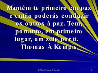 Mantém-te primeiro em paz e então poderás conduzir os outros à paz. Tem, portanto, em primeiro lugar, um zelo por ti. Thomas À Kempis 
