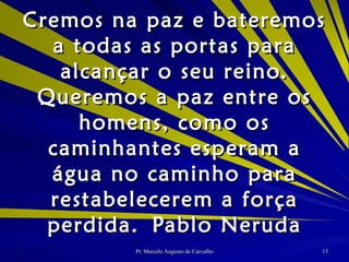 Cremos na paz e bateremos a todas as portas para alcançar o seu reino. Queremos a paz entre os homens, como os caminhantes esperam a água no caminho para restabelecerem a força perdida. Pablo Neruda 
