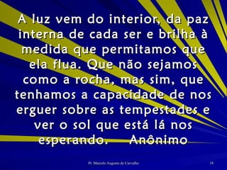 A luz vem do interior, da paz interna de cada ser e brilha à medida que permitamos que ela flua. Que não sejamos como a rocha, mas sim, que tenhamos a capacidade de nos erguer sobre as tempestades e ver o sol que está lá nos esperando. Anônimo 