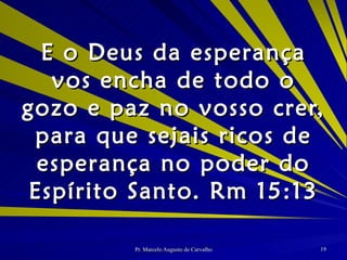 E o Deus da esperança vos encha de todo o gozo e paz no vosso crer, para que sejais ricos de esperança no poder do Espírito Santo. Rm 15:13 