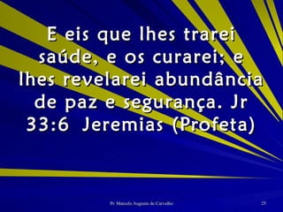E eis que lhes trarei saúde, e os curarei; e lhes revelarei abundância de paz e segurança. Jr 33:6 Jeremias (Profeta) 