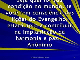 Seja qual for sua condição no mundo, se você tem consciência das lições do Evangelho, estará apto a contribuir na implantação da harmonia e paz. Anônimo 