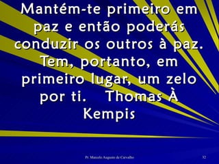 Mantém-te primeiro em paz e então poderás conduzir os outros à paz. Tem, portanto, em primeiro lugar, um zelo por ti. Thomas À Kempis 
