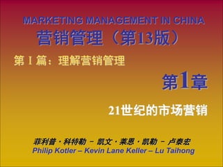 MARKETING MANAGEMENT IN CHINA
Philip Kotler – Kevin Lane Keller – Lu Taihong
21世纪的市场营销
第Ⅰ篇：理解营销管理
第1章
营销管理（第13版）
菲利普·科特勒 - 凯文·莱恩·凯勒 - 卢泰宏
 