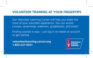Our Volunteer Learning Center will help you make the
most of your volunteer experience. You can access
courses, eLearnings, webinars, guidebooks, and more!
Finding courses is easy – just log in or create an account
to get started.
volunteerlearning.cancer.org
1-855-227-9321
VOLUNTEER TRAINING AT YOUR FINGERTIPS
© 2014 American Cancer Society, Inc. No. 012112
 