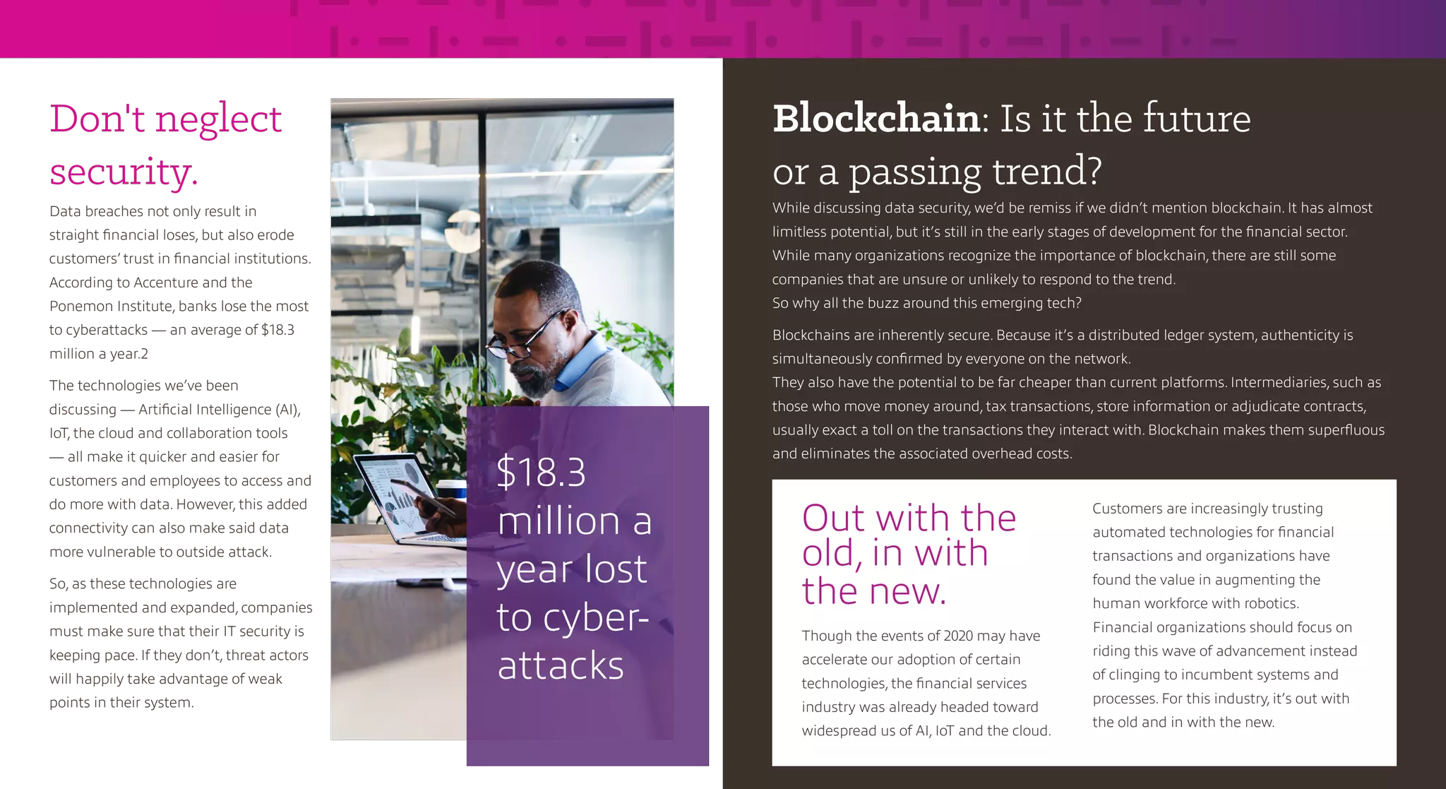 Don't neglect
security.
Data breaches not only result in
straight financial loses, but also erode
customers’ trust in financial institutions.
According to Accenture and the
Ponemon Institute, banks lose the most
to cyberattacks — an average of $18.3
million a year.2
The technologies we’ve been
discussing — Artificial Intelligence (AI),
IoT, the cloud and collaboration tools
— all make it quicker and easier for
customers and employees to access and
do more with data. However, this added
connectivity can also make said data
more vulnerable to outside attack.
So, as these technologies are
implemented and expanded, companies
must make sure that their IT security is
keeping pace. If they don’t, threat actors
will happily take advantage of weak
points in their system.
Blockchain: Is it the future
or a passing trend?
While discussing data security, we’d be remiss if we didn’t mention blockchain. It has almost
limitless potential, but it’s still in the early stages of development for the financial sector.
While many organizations recognize the importance of blockchain, there are still some
companies that are unsure or unlikely to respond to the trend.
So why all the buzz around this emerging tech?
Blockchains are inherently secure. Because it’s a distributed ledger system, authenticity is
simultaneously confirmed by everyone on the network.
They also have the potential to be far cheaper than current platforms. Intermediaries, such as
those who move money around, tax transactions, store information or adjudicate contracts,
usually exact a toll on the transactions they interact with. Blockchain makes them superfluous
and eliminates the associated overhead costs.
$18.3
million a
year lost
to cyber-
attacks
Out with the
old, in with
the new.
Though the events of 2020 may have
accelerate our adoption of certain
technologies, the financial services
industry was already headed toward
widespread us of AI, IoT and the cloud.
Customers are increasingly trusting
automated technologies for financial
transactions and organizations have
found the value in augmenting the
human workforce with robotics.
Financial organizations should focus on
riding this wave of advancement instead
of clinging to incumbent systems and
processes. For this industry, it’s out with
the old and in with the new.
 
