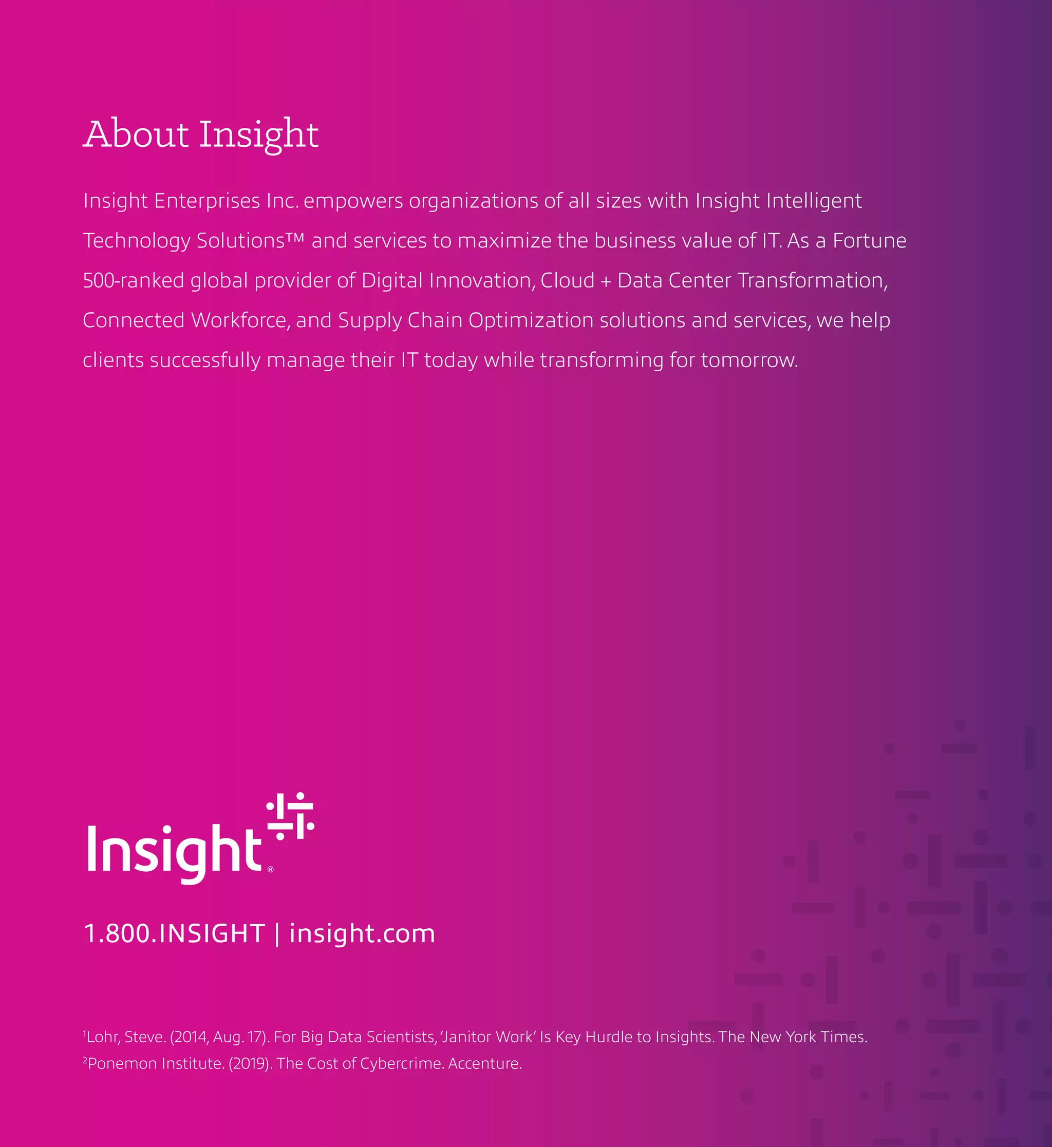 About Insight
Insight Enterprises Inc. empowers organizations of all sizes with Insight Intelligent
Technology Solutions™ and services to maximize the business value of IT. As a Fortune
500-ranked global provider of Digital Innovation, Cloud + Data Center Transformation,
Connected Workforce, and Supply Chain Optimization solutions and services, we help
clients successfully manage their IT today while transforming for tomorrow.
1.800.INSIGHT | insight.com
1
Lohr, Steve. (2014, Aug. 17). For Big Data Scientists,‘Janitor Work’ Is Key Hurdle to Insights. The New York Times.
2
Ponemon Institute. (2019). The Cost of Cybercrime. Accenture.
 