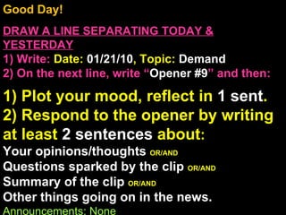 Good Day!  DRAW A LINE SEPARATING TODAY & YESTERDAY 1) Write:   Date:  01/21/10 , Topic:  Demand 2) On the next line, write “ Opener #9 ” and then:  1) Plot your mood, reflect in  1 sent . 2) Respond to the opener by writing at least  2 sentences  about : Your opinions/thoughts  OR/AND Questions sparked by the clip  OR/AND Summary of the clip  OR/AND Other things going on in the news. Announcements: None Intro Music: Untitled 