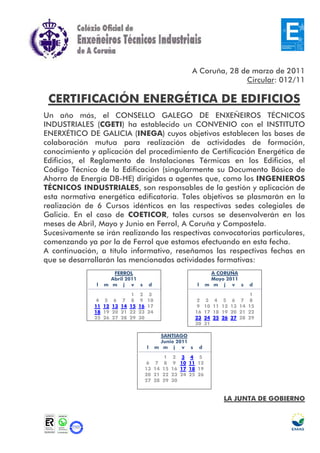 A Coruña, 28 de marzo de 2011
                                                                                       Circular: 012/11

 CERTIFICACIÓN ENERGÉTICA DE EDIFICIOS
Un año más, el CONSELLO GALEGO DE ENXEÑEIROS TÉCNICOS
INDUSTRIALES (CGETI) ha establecido un CONVENIO con el INSTITUTO
ENERXÉTICO DE GALICIA (INEGA) cuyos objetivos establecen las bases de
colaboración mutua para realización de actividades de formación,
conocimiento y aplicación del procedimiento de Certificación Energética de
Edificios, el Reglamento de Instalaciones Térmicas en los Edificios, el
Código Técnico de la Edificación (singularmente su Documento Básico de
Ahorro de Energía DB-HE) dirigidas a agentes que, como los INGENIEROS
TÉCNICOS INDUSTRIALES, son responsables de la gestión y aplicación de
esta normativa energética edificatoria. Tales objetivos se plasmarán en la
realización de 6 Cursos idénticos en las respectivas sedes colegiales de
Galicia. En el caso de COETICOR, tales cursos se desenvolverán en los
meses de Abril, Mayo y Junio en Ferrol, A Coruña y Compostela.
Sucesivamente se irán realizando las respectivas convocatorias particulares,
comenzando ya por la de Ferrol que estamos efectuando en esta fecha.
A continuación, a título informativo, reseñamos las respectivas fechas en
que se desarrollarán las mencionadas actividades formativas:
                      FERROL                                                          A CORUÑA
                     Abril 2011                                                       Mayo 2011
               l   m m j v s                    d                            l       m m j v s                d

                                  1    2    3                                                                 1
              4    5    6    7    8    9    10                               2       3    4    5    6    7    8
              11   12   13   14   15   16   17                               9       10   11   12   13   14   15
              18   19   20   21   22   23   24                               16      17   18   19   20   21   22
              25   26   27   28   29   30                                    23      24   25   26   27   28   29
                                                                             30      31

                                                     SANTIAGO
                                                     Junio 2011
                                            l       m m j v s                    d

                                                         1    2    3    4    5
                                            6       7    8    9    10   11   12
                                            13      14   15   16   17   18   19
                                            20      21   22   23   24   25   26
                                            27      28   29   30


                                                                                               LA JUNTA DE GOBIERNO
 