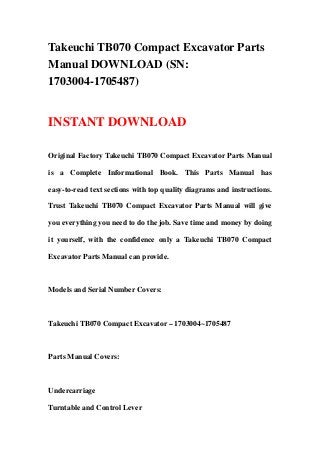 Takeuchi TB070 Compact Excavator Parts
Manual DOWNLOAD (SN:
1703004-1705487)
INSTANT DOWNLOAD
Original Factory Takeuchi TB070 Compact Excavator Parts Manual
is a Complete Informational Book. This Parts Manual has
easy-to-read text sections with top quality diagrams and instructions.
Trust Takeuchi TB070 Compact Excavator Parts Manual will give
you everything you need to do the job. Save time and money by doing
it yourself, with the confidence only a Takeuchi TB070 Compact
Excavator Parts Manual can provide.
Models and Serial Number Covers:
Takeuchi TB070 Compact Excavator – 1703004~1705487
Parts Manual Covers:
Undercarriage
Turntable and Control Lever
 