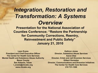 Integration, Restoration and Transformation: A Systems Overview Presentation for the National Association of Counties Conference; “Restore the Partnership for Community Corrections, Reentry, Reinvestment and Public Safety”  January 21, 2010 Leon Evans President and Chief Executive Officer The Center for Health Care Services Mental Health and Substance Abuse Authority Bexar County San Antonio, Texas  [email_address] www.chcsbc.org Kathryn Jones Director, Substance Abuse Services Aaron Diaz Director, Crisis and Jail Diversion Services Gilbert Gonzales Director, Communications and Diversion Initiatives The Center for Health Care Services 210 731-1300 