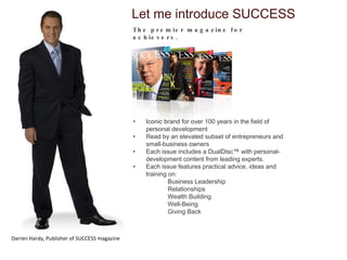Iconic brand for over 100 years in the field of personal development Read by an elevated subset of entrepreneurs and small-business owners Each issue includes a DualDisc™ with personal-development content from leading experts. Each issue features practical advice, ideas and training on: Business Leadership Relationships Wealth Building Well-Being Giving Back Let me introduce SUCCESS The premier magazine for achievers.  Darren Hardy, Publisher of SUCCESS magazine 