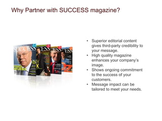 Why Partner with SUCCESS magazine? Superior editorial content gives third-party credibility to your message. High quality magazine enhances your company’s image. Shows ongoing commitment to the success of your customers. Message impact can be tailored to meet your needs. 