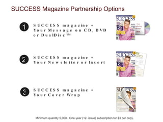 SUCCESS Magazine Partnership Options SUCCESS magazine + Your Message on CD, DVD or DualDisc™  1 SUCCESS magazine + Your Newsletter or Insert SUCCESS magazine + Your Cover Wrap Minimum quantity 5,000.  One-year (12- issue) subscription for $3 per copy. 2 3 