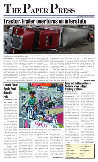 INDEX
Columns
…page 2
Local News
…page 4
National News
…page 6
International News
…page 10
Arts and Culture
…page 16
Personal Ads
…page 18
Sports
…back
The Paper Press
October 4, 2015 FREE
PITTSBURGH — The
driver of a tractor-trailer
lost control of his rig Fri-
day on Interstate 79 North
near Bridgeville, caus-
ing his rig to ricochet off
a concrete barrier, cross
both northbound lanes, go
over the grassy path that
divides the highway and
then flip, spilling thousands
of pounds of a hazardous
resin onto the southbound
lanes.
	 State police closed
the southbound lanes at
the Bridgeville exit soon
after the 8:02 a.m. accident
and they did not reopen
until 8:10 Friday night.
	 The state Depart-
ment of Transportation
and Weaver Environmen-
tal used a bobcat to pick up
43,000 pounds of paraloid,
an acrylic polymer used to
make plastics.
	 “When it’s exposed
to air, it has the potential to
be explosive,” said Bill Sac-
co, assistant district engi-
neer for PennDOT, adding
that the resin was picked
up “very gingerly.”
	 “At one point they
were going to pick it up
with shovels by hand. They
further studied this stuff
and determined that it was
safe to use a bobcat on it,”
Sacco said.
	 The driver of the
1998 International Trac-
tor, Robert Thomas Abel,
34, of Jacksonville, Fla.,
was northbound on Inter-
state 79 between a rest area
and the exit ramp for Brid-
geville when the accident
occurred. He was treated
for minor injuries at Can-
onsburg Hospital.
	 After Abel drove
the tractor-trailer onto the
right berm of I-79 North,
police said, the tractor-trail-
er struck a cement barrier,
crossed both northbound
lanes and drove onto the
medial strip, going down
one side and up the oth-
er, into the left-hand lane
of I-79 South, where it
flipped over, splitting open
the trailer.
	 State Police Cpl.
Michael Taylor said he did
not know how fast the
driver was traveling when
the accident occurred or if
any charges would be filed
against Abel. The own-
er of the rig is JB Hunt
Transport Inc. of Oklaho-
ma City.
	 Betsy Mallison, a
spokeswoman for the state
Department of Environ-
mental Protection, said
two members of the de-
partment’s emergency re-
sponse team went to the
scene.
	 The cleanup was
complicated.
	 “They can’t use wa-
ter because it would make
the road very
Please see Semi on page 6
BY KEVIN BEGOS
Associated Press Writer
PITTSBURGH - For
years, anti-drilling activists
have claimed that fracking
can have disastrous conse-
quences - ruined water and
air, sickened people and
animals, a ceaseless parade
of truck traffic.
	 Now some critics
are doing what was once
unthinkable: working with
the industry. Some are
even signing lucrative gas
leases and speaking about
the environmental benefits
of gas.
	 In one northeast-
ern Pennsylvania village
that became a global
flashpoint in the debate
over fracking, the switch
has raised more than a
few eyebrows.
	 A few weeks ago,
Victoria Switzer and oth-
er activists from Dimock
endorsed a candidate for
governor who supports
natural gas production
from gigantic reserves like
the Marcellus Shale, albeit
with more regulation and
new taxes. Dimock was
the centerpiece of “Gas-
land,” a documentary that
galvanized opposition to
fracking, and Switzer was
also featured in this sum-
mer’s “Gasland Part II,”
which aired on HBO.
	 “We had to work
with the industry. There
is no magic wand to make
this go away,” said Swit-
zer, who recently formed
a group that seeks to work
with drillers on improved
air quality standards.
“Tunnel vision isn’t good.
Realism is good.”
	 For Switzer, the en-
dorsement was a nod to
reality; for some of her
onetime allies, a betrayal.
	 Either way, it was a
sign that anti-drilling ac-
tivism is evolving, with
some opponents shifting
tactics to reflect that shale
gas is likely here to stay.
Plenty of anti-drilling ac
Please see Fracking on page 11
BY WARREN SCOTT
WELLSBURG - De-
spite heavy rain Saturday
morning, organizers and
vendors of the Wellsburg
Applefest persevered and
were rewarded with rela-
tively dry weather, albeit
cool temperatures. Those
who turned out were
treated to a variety of
food, entertainment and
activities.
	 The festival con-
tinues today with amuse-
ment rides, an assortment
of food and crafts, music
by Easy Street at noon,
the Tim Ullom Band at
2 p.m. and the National
Pike Pickers at 6 p.m. as
well as the Anything Ap-
ple Contest at 1 p.m.
	 The contest has
been expanded this year
to include not only apple
pies and dishes made with
apples but also crafts with
an apple theme.
	 Saturday’s festivi-
ties included the crown-
ing of the winners of
the Applefest Pageant as
well as a talent show in-
volving various ages and
a pumpkin-carving con-
test for children. Winners
of those events will be
announced in the near fu-
ture.
	 In its 37th year, the
festivalwasinspiredbythe
discovery of the Grimes
Golden variety of apple
in Wellsburg in 1902. The
legendary Johnny “Apple-
seed” Chapman is said to
have supplied seeds for
the apple, from which the
Golden Delicious apple
was developed, to Thom-
as Grimes, a public offi-
cial whose farm was near
the present site of state
Route 27.
	 Michael O’Brien,
co-chairman of the Ap-
plefest committee, has
appeared as Chapman
during the festival and
for a sign for the Grimes
Golden Apple Roadside
Park established near
Grimes’ farm.
	 This year, apples
were again served in
various ways, including
bagged, with caramel on
a stick, as fritters, in cider
and as apple butter.
	 Since the festival
began, members of the
Follansbee Community
of Christ Church have
served up hundreds of
jars of apple butter, of-
ten while manning a large
kettle of it nearby. The
kettle was missing Satur-
day because of the morn-
ing rain, but the group
was more than prepared
for the sale, having begun
Please see Fest on page 4
Mallis Morris, 4, and Lena Craft,6, both of Follansbee, enjoyed a ride at the Wellsburg Applef-
est Saturday. The festival continues today on the Wellsburg Town Square and Charles Street with
amusement rides, live music and a variety of food and crafts.
The driver of this tractor-trailer lost control of the rig on I-79 North near Bridgeville. When the rig flipped, it spilled thousands of pounds of hazardous resin. The accident forced the closure of the
southbound lanes of the interstate for about 12 hours.
Some anti-drilling activists
find new ways to fight
fracking problems
Locals flood
Apple Fest
despite
rain
Tractor-trailer overturns on interstate
 