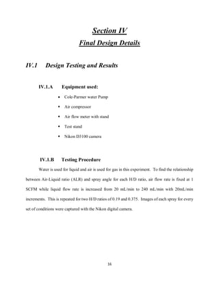 16
Section IV
Final Design Details
IV.1 Design Testing and Results
IV.1.A Equipment used:
 Cole-Parmer water Pump
 Air compressor
 Air flow meter with stand
 Test stand
 Nikon D3100 camera
IV.1.B Testing Procedure
Water is used for liquid and air is used for gas in this experiment. To find the relationship
between Air-Liquid ratio (ALR) and spray angle for each H/D ratio, air flow rate is fixed at 1
SCFM while liquid flow rate is increased from 20 mL/min to 240 mL/min with 20mL/min
increments. This is repeated for two H/D ratios of 0.19 and 0.375. Images of each spray for every
set of conditions were captured with the Nikon digital camera.
 