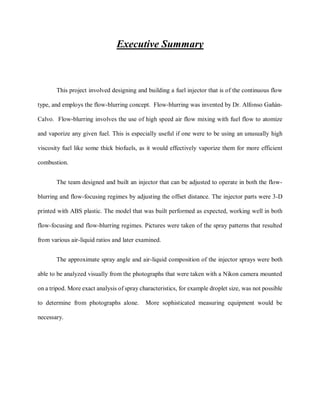 Executive Summary
This project involved designing and building a fuel injector that is of the continuous flow
type, and employs the flow-blurring concept. Flow-blurring was invented by Dr. Alfonso Gañán-
Calvo. Flow-blurring involves the use of high speed air flow mixing with fuel flow to atomize
and vaporize any given fuel. This is especially useful if one were to be using an unusually high
viscosity fuel like some thick biofuels, as it would effectively vaporize them for more efficient
combustion.
The team designed and built an injector that can be adjusted to operate in both the flow-
blurring and flow-focusing regimes by adjusting the offset distance. The injector parts were 3-D
printed with ABS plastic. The model that was built performed as expected, working well in both
flow-focusing and flow-blurring regimes. Pictures were taken of the spray patterns that resulted
from various air-liquid ratios and later examined.
The approximate spray angle and air-liquid composition of the injector sprays were both
able to be analyzed visually from the photographs that were taken with a Nikon camera mounted
on a tripod. More exact analysis of spray characteristics, for example droplet size, was not possible
to determine from photographs alone. More sophisticated measuring equipment would be
necessary.
 