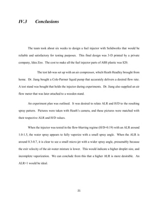 21
IV.3 Conclusions
The team took about six weeks to design a fuel injector with Solidworks that would be
reliable and satisfactory for testing purposes. This final design was 3-D printed by a private
company, Idea Zoo. The cost to make all the fuel injector parts of ABS plastic was $20.
The test lab was set up with an air compressor, which Heath Headley brought from
home. Dr. Jiang bought a Cole-Parmer liquid pump that accurately delivers a desired flow rate.
A test stand was bought that holds the injector during experiments. Dr. Jiang also supplied an air
flow meter that was later attached to a wooden stand.
An experiment plan was outlined. It was desired to relate ALR and H/D to the resulting
spray pattern. Pictures were taken with Heath’s camera, and these pictures were matched with
their respective ALR and H/D values.
When the injector was tested in the flow-blurring regime (H/D=0.19) with an ALR around
1.0-1.5, the water spray appears to fully vaporize with a small spray angle. When the ALR is
around 0.3-0.7, it is clear to see a small micro-jet with a wider spray angle, presumably because
the exit velocity of the air-water mixture is lower. This would indicate a higher droplet size, and
incomplete vaporization. We can conclude from this that a higher ALR is more desirable. An
ALR>1 would be ideal.
 