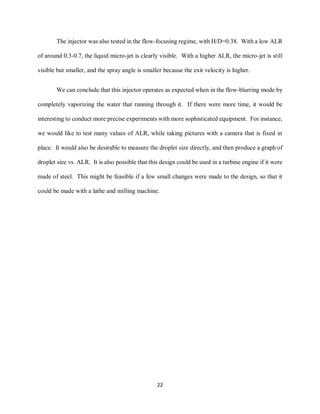 22
The injector was also tested in the flow-focusing regime, with H/D=0.38. With a low ALR
of around 0.3-0.7, the liquid micro-jet is clearly visible. With a higher ALR, the micro-jet is still
visible but smaller, and the spray angle is smaller because the exit velocity is higher.
We can conclude that this injector operates as expected when in the flow-blurring mode by
completely vaporizing the water that running through it. If there were more time, it would be
interesting to conduct more precise experiments with more sophisticated equipment. For instance,
we would like to test many values of ALR, while taking pictures with a camera that is fixed in
place. It would also be desirable to measure the droplet size directly, and then produce a graph of
droplet size vs. ALR. It is also possible that this design could be used in a turbine engine if it were
made of steel. This might be feasible if a few small changes were made to the design, so that it
could be made with a lathe and milling machine.
 