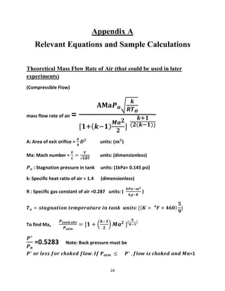 24
Appendix A
Relevant Equations and Sample Calculations
Theoretical Mass Flow Rate of Air (that could be used in later
experiments)
(Compressible Flow)
mass flow rate of air =
𝐀𝐌𝐚𝑷 𝒐√
𝒌
𝑹𝑻 𝒐
[𝟏+( 𝒌−𝟏)
𝑴𝒂 𝟐
𝟐
]
𝒌+𝟏
(𝟐(𝒌−𝟏))
A: Area of exit orifice =
𝝅
𝟒
𝑫 𝟐
units: (𝒎 𝟐
)
Ma: Mach number =
𝑽
𝑪
=
𝑽
√𝒌𝑹𝑻
units: (dimensionless)
𝑷 𝒐 : Stagnation pressure in tank units: (1kPa= 0.145 psi)
k: Specific heat ratio of air = 1.4 (dimensionless)
R : Specific gas constant of air =0.287 units: (
𝒌𝑷𝒂−𝒎 𝟑
𝒌𝒈−𝑲
)
𝑻 𝒐 = 𝒔𝒕𝒂𝒈𝒏𝒂𝒕𝒊𝒐𝒏 𝒕𝒆𝒎𝒑𝒆𝒓𝒂𝒕𝒖𝒓𝒆 𝒊𝒏 𝒕𝒂𝒏𝒌 𝒖𝒏𝒊𝒕𝒔: [( 𝑲 = 𝑭 + 𝟒𝟔𝟎𝒐
)
𝟓
𝟗
]
To find Ma,
𝑷 𝒕𝒂𝒏𝒌,𝒂𝒃𝒔
𝑷 𝒂𝒕𝒎
= [𝟏 + (
𝒌−𝟏
𝟐
) 𝑴𝒂 𝟐
](
𝒌
𝒌−𝟏
)
𝑷∗
𝑷 𝒐
=0.5283 Note: Back pressure must be
𝑷∗
𝒐𝒓 𝒍𝒆𝒔𝒔 𝒇𝒐𝒓 𝒄𝒉𝒐𝒌𝒆𝒅 𝒇𝒍𝒐𝒘. 𝑰𝒇 𝑷 𝒂𝒕𝒎 ≤ 𝑷∗
, 𝒇𝒍𝒐𝒘 𝒊𝒔 𝒄𝒉𝒐𝒌𝒆𝒅 𝒂𝒏𝒅 𝑴𝒂=1
 