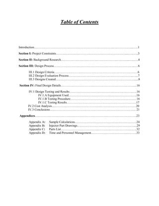 Table of Contents
Introduction…………………………………………………………………..….…………....…..1
Section I: Project Constraints………………………………………………………….....…..…..3
Section II: Background Research………………………………………………………....…..….4
Section III: Design Process……………………………………………….…………………...…6
III.1 Design Criteria……………………………………………………………….…..…6
III.2 Design Evaluation Process……………………………………………………..…...7
III.3 Designs Created…………………………………………………………………......8
Section IV: Final Design Details…………………………………………………………….....16
IV.1 Design Testing and Results…………………………………………………….….16
IV.1.A Equipment Used…………………………………………………….…..16
IV.1.B Testing Procedure…………………………………………………….…16
IV.1.C Testing Results………………………………………………………….17
IV.2 Cost Analysis………………………………………………………………………20
IV.3 Conclusions……………………………………………………………………….. 21
Appendices……………………………………………………………………………………..23
Appendix A: Sample Calculations……………………………….….……………….24
Appendix B: Injector Part Drawings………………………………………………....29
Appendix C: Parts List……………………………………………………………….32
Appendix D: Time and Personnel Management……………………………………..33
 