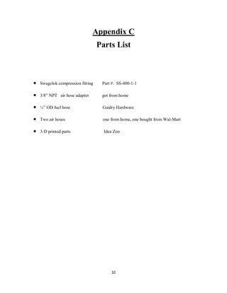 32
Appendix C
Parts List
 Swagelok compression fitting Part #: SS-400-1-1
 3/8” NPT air hose adapter got from home
 ¼” OD fuel hose Guidry Hardware
 Two air hoses one from home, one bought from Wal-Mart
 3-D printed parts Idea Zoo
 