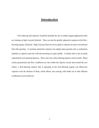 1
Introduction
Flow-blurring fuel injectors would be desirable for use in turbine engine applications that
are running on high viscosity biofuels. They can also be quickly adjusted to operate in the flow-
focusing regime, if desired. High viscosity fuels are not as quick to vaporize as more conventional
fuels like gasoline. A common automotive injector can simply spray gasoline into a combustion
chamber to vaporize and mix with the incoming air quite readily. A thicker fuel is not as easily
vaporized by conventional injectors. This is one way a flow-blurring injector can be useful. When
certain geometrical and flow conditions are met within the injector nozzle and around the exit
orifice, a flow-blurring injector that is operating in the flow-blurring regime can effectively
vaporize even the thickest of fuels, which allows easy mixing with intake air so that efficient
combustion can be achieved.
 