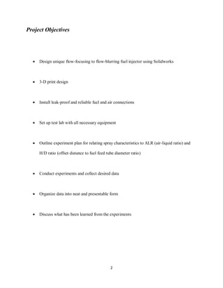 2
Project Objectives
 Design unique flow-focusing to flow-blurring fuel injector using Solidworks
 3-D print design
 Install leak-proof and reliable fuel and air connections
 Set up test lab with all necessary equipment
 Outline experiment plan for relating spray characteristics to ALR (air-liquid ratio) and
H/D ratio (offset distance to fuel feed tube diameter ratio)
 Conduct experiments and collect desired data
 Organize data into neat and presentable form
 Discuss what has been learned from the experiments
 
