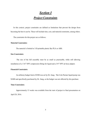 3
Section I
Project Constraints
In this context, project constraints are defined as limitations that prevent the design from
becoming the best it can be. These will include time, cost, and material constraints, among others.
The constraints for this project are as follows:
Material Constraints:
The material is limited to 3-D printable plastic like PLA or ABS.
Size Constraints:
The size of the full assembly must be as small as practicable, while still allowing
installation of a 1/16” NPT compression fitting for liquid and a 3/8” NPT air hose adapter.
Financial Constraints:
An arbitrary budget limit of $500 was set by Dr. Jiang. The Cole-Parmer liquid pump was
$2400 and specifically purchased by Dr. Jiang, so the budget was not affected by this purchase.
Time Constraints:
Approximately 13 weeks was available from the start of project to final presentation on
April 28, 2016.
 
