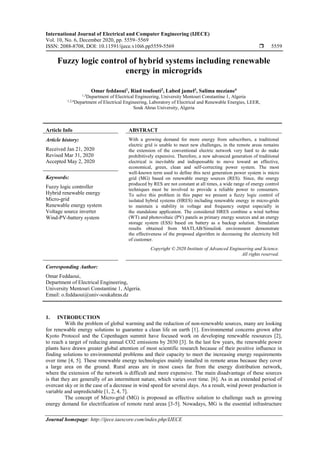 International Journal of Electrical and Computer Engineering (IJECE)
Vol. 10, No. 6, December 2020, pp. 5559~5569
ISSN: 2088-8708, DOI: 10.11591/ijece.v10i6.pp5559-5569  5559
Journal homepage: http://ijece.iaescore.com/index.php/IJECE
Fuzzy logic control of hybrid systems including renewable
energy in microgrids
Omar feddaoui1
, Riad toufouti2
, Labed jamel3
, Salima meziane4
1,3
Department of Electrical Engineering, University Mentouri Constantine 1, Algeria
1,2,4
Department of Electrical Engineering, Laboratory of Electrical and Renewable Energies, LEER,
Souk Ahras University, Algeria
Article Info ABSTRACT
Article history:
Received Jan 21, 2020
Revised Mar 31, 2020
Accepted May 2, 2020
With a growing demand for more energy from subscribers, a traditional
electric grid is unable to meet new challenges, in the remote areas remains
the extension of the conventional electric network very hard to do make
prohibitively expensive. Therefore, a new advanced generation of traditional
electrical is inevitable and indispensable to move toward an effective,
economical, green, clean and self-correcting power system. The most
well-known term used to define this next generation power system is micro
grid (MG) based on renewable energy sources (RES). Since, the energy
produced by RES are not constant at all times, a wide range of energy control
techniques must be involved to provide a reliable power to consumers.
To solve this problem in this paper we present a fuzzy logic control of
isolated hybrid systems (HRES) including renewable energy in micro-grids
to maintain a stability in voltage and frequency output especially in
the standalone application. The considered HRES combine a wind turbine
(WT) and photovoltaic (PV) panels as primary energy sources and an energy
storage system (ESS) based on battery as a backup solution. Simulation
results obtained from MATLAB/Simulink environment demonstrate
the effectiveness of the proposed algorithm in decreasing the electricity bill
of customer.
Keywords:
Fuzzy logic controller
Hybrid renewable energy
Micro-grid
Renewable energy system
Voltage source inverter
Wind-PV-battery system
Copyright © 2020 Institute of Advanced Engineering and Science.
All rights reserved.
Corresponding Author:
Omar Feddaoui,
Department of Electrical Engineering,
University Mentouri Constantine 1, Algeria.
Email: o.feddaoui@univ-soukahras.dz
1. INTRODUCTION
With the problem of global warming and the reduction of non-renewable sources, many are looking
for renewable energy solutions to guarantee a clean life on earth [1]. Environmental concerns grown after
Kyoto Protocol and the Copenhagen summit have focused work on developing renewable resources [2],
to reach a target of reducing annual CO2 emissions by 2030 [3]. In the last few years, the renewable power
plants have drawn greater global attention of most scientific research because of their positive influence in
finding solutions to environmental problems and their capacity to meet the increasing energy requirements
over time [4, 5]. These renewable energy technologies mainly installed in remote areas because they cover
a large area on the ground. Rural areas are in most cases far from the energy distribution network,
where the extension of the network is difficult and more expensive. The main disadvantage of these sources
is that they are generally of an intermittent nature, which varies over time. [6]. As in an extended period of
overcast sky or in the case of a decrease in wind speed for several days. As a result, wind power production is
variable and unpredictable [1, 2, 4, 7].
The concept of Micro-grid (MG) is proposed as effective solution to challenge such as growing
energy demand for electrification of remote rural areas [3-5]. Nowadays, MG is the essential infrastructure
 