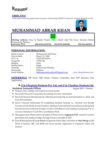 OBJECTIVE
To be a part of learning organization in process of Knowledge MGMT & exposure to Islamic Banking as well.
MUHAMMAD ABRAR KHAN

Mailing Address: Near & Besides Wapda Office (South side) Pak Town, Kamoke District
Gujranwala Pakistan.
Cell & PTCL (092-0344-6522738, 092-0332-0446500 092-556-402219)
PERSONAL INFORMATION:
Father’s Name : Muhammad Altaf khan
Date of Birth : March 15, 1988
N I C. # : 31402-6791044-5
Passport# : A9967108
Religion : Islam
Marital Status : Single
Domicile : Gujranwala (Punjab)
Nationality : Pakistan
Email Address : Muhammadabrarkhan05@gmail.com, rana_abrar@yahoo.com
EXPERIENCE MS Excel, MIS Oracle, Finance Controller, then SAP Business One
Application
Z & J HygienicProducts Pvt. Ltd, and Z & J Sanitary Products Ltd.
Assistant Accounts Officer August 2013 – Present
 Prepare Asset, Liability and Capital Accounts entries
 Document Financial Transactions by entering Account information
 Reconcile financial discrepancies by collecting and analyzing account information i.e., Bank and
Party Reconciliation
 Secure Financial Information by completing database backups i.e., Payment and Receipt
Vouchers (Cash, Bank), Journal Vouchers, Maintain Cash and bank General Journal, Receipt and
Payment Journal and General Ledger as well as Trial Balance and assisting in preparing P & L’s
Account, Statement of Cash Flow and Balance Sheet.
 Managing Assets, Depreciation calculation of Fixed Assets, Tagging in SAP. Journal Vouchers
generation and posting in ledger through Finance controller & SAP.
 Payroll Management through Excel and generate Salary Slips and letters by Mail Merge in MS
Word of Sanitary SBU and EOBI and social security registration of employees online and
manual.
 